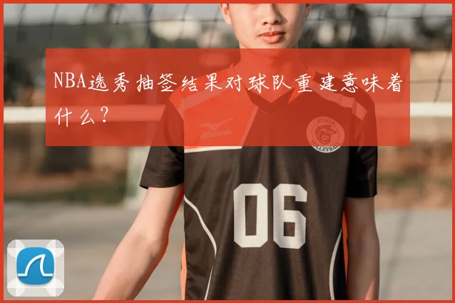 NBA选秀抽签结果对球队重建意味着什么?