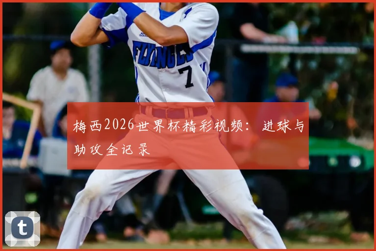 梅西2026世界杯精彩视频：进球与助攻全记录