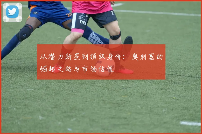 从潜力新星到顶级身价:奥利塞的崛起之路与市场估值