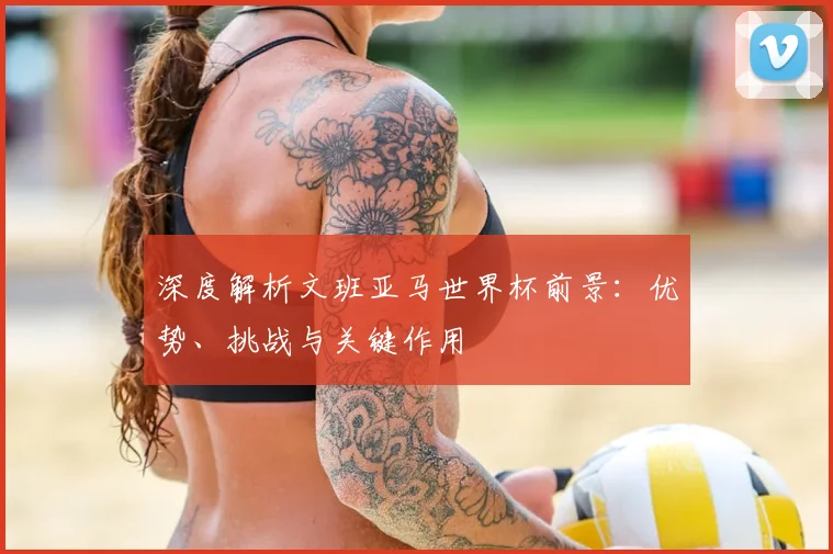 深度解析文班亚马世界杯前景:优势、挑战与关键作用