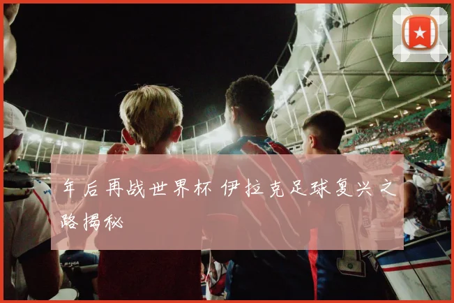 年后再战世界杯 伊拉克足球复兴之路揭秘