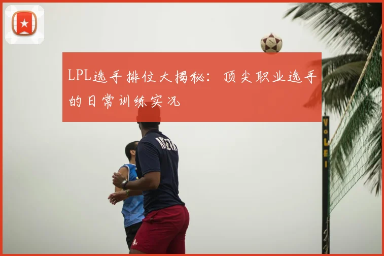 LPL选手排位大揭秘：顶尖职业选手的日常训练实况