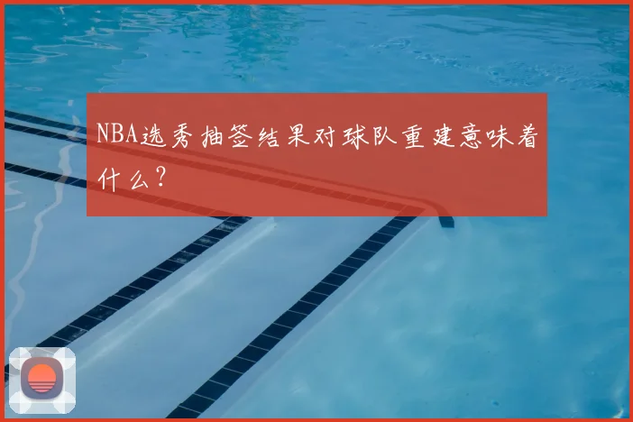 NBA选秀抽签结果对球队重建意味着什么?