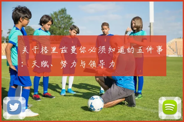 关于格里兹曼你必须知道的五件事：天赋、努力与领导力