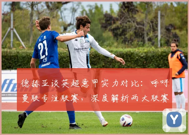 德赫亚谈英超意甲实力对比：呼吁曼联专注联赛，深度解析两大联赛差异