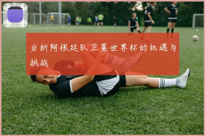 分析阿根廷队卫冕世界杯的机遇与挑战