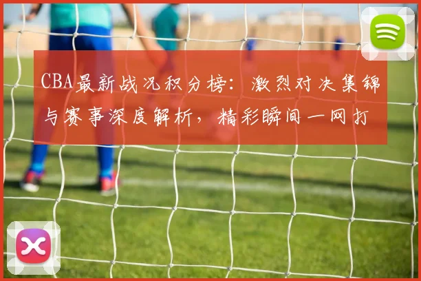 CBA最新战况积分榜：激烈对决集锦与赛事深度解析，精彩瞬间一网打尽！