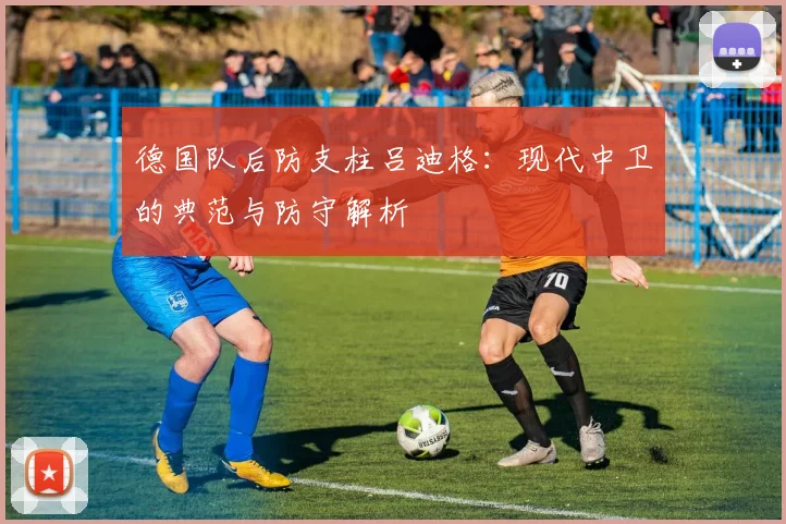 德国队后防支柱吕迪格:现代中卫的典范与防守解析