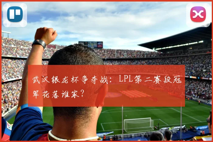 武汉银龙杯争夺战：LPL第二赛段冠军花落谁家？