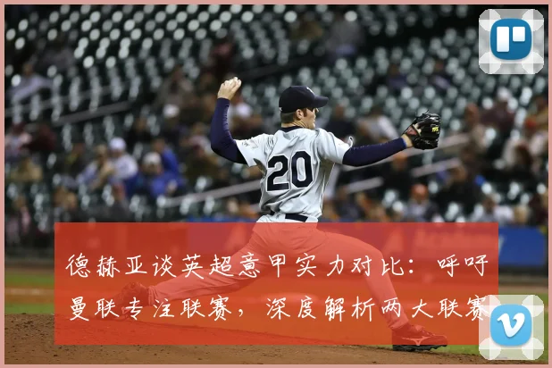 德赫亚谈英超意甲实力对比：呼吁曼联专注联赛，深度解析两大联赛差异