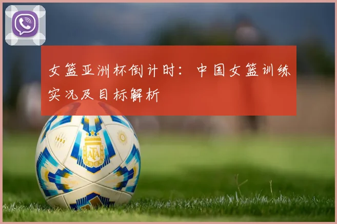 女篮亚洲杯倒计时：中国女篮训练实况及目标解析