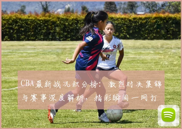 CBA最新战况积分榜：激烈对决集锦与赛事深度解析，精彩瞬间一网打尽！
