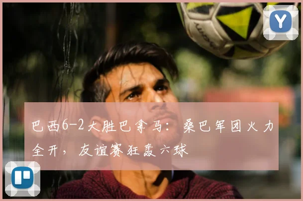 巴西6-2大胜巴拿马：桑巴军团火力全开，友谊赛狂轰六球