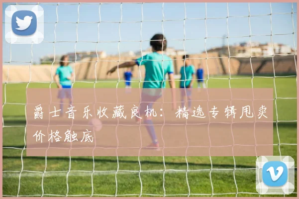 爵士音乐收藏良机：精选专辑甩卖价格触底