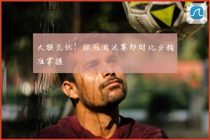 大额无忧!欧冠淘汰赛即时比分精准掌握