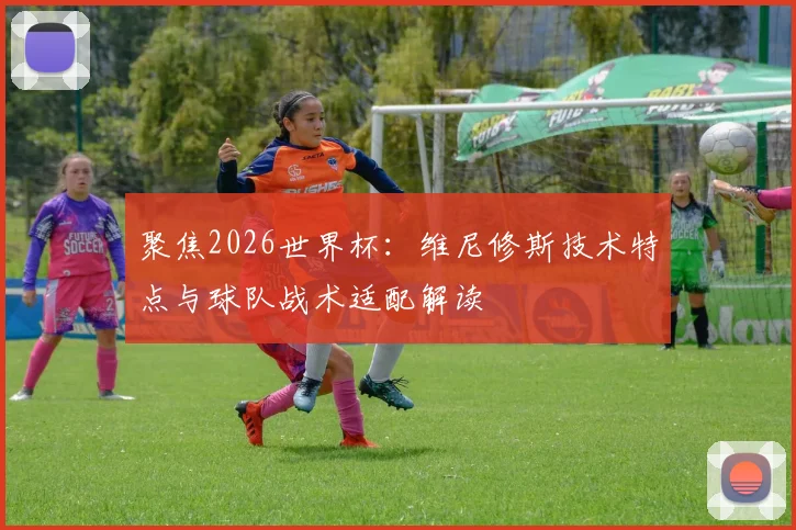 聚焦2026世界杯:维尼修斯技术特点与球队战术适配解读