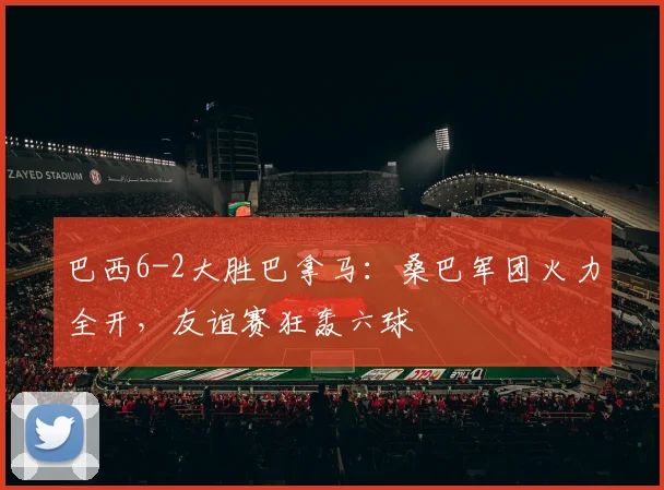 巴西6-2大胜巴拿马：桑巴军团火力全开，友谊赛狂轰六球